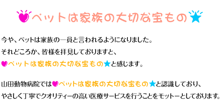 ペットは家族の大切な宝物 -- 今やペットは家族の一員といわれるようになりました。それどころか、皆様を拝見しておりますと、「ペットは家族の大切な宝物」と感じます。山田動物病院では「ペットは家族の大切な宝物」と認識しており、丁寧でクオリティーの高い医療サービスを行うことをモットーとしております。